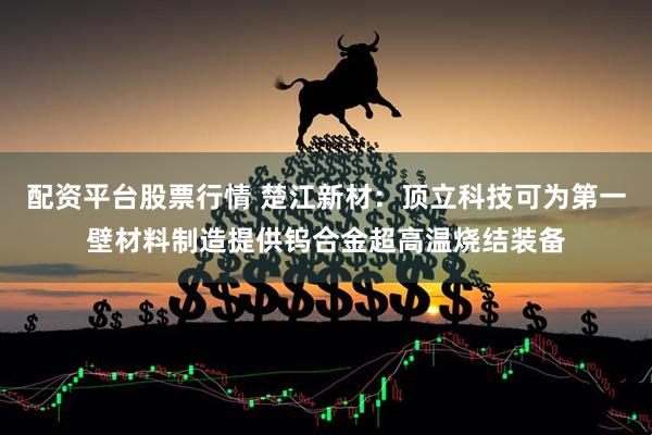 配资平台股票行情 楚江新材：顶立科技可为第一壁材料制造提供钨合金超高温烧结装备