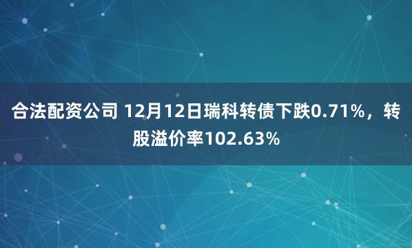 合法配资公司 12月12日瑞科转债下跌0.71%，转股溢价率102.63%