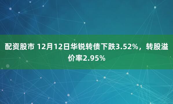 配资股市 12月12日华锐转债下跌3.52%，转股溢价率2.95%