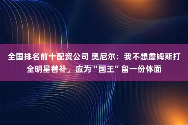 全国排名前十配资公司 奥尼尔：我不想詹姆斯打全明星替补，应为“国王”留一份体面