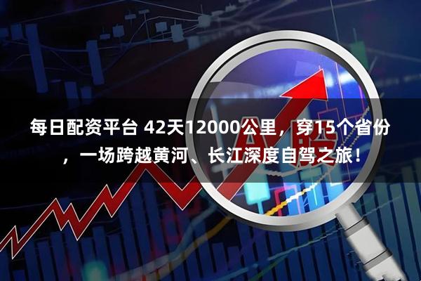 每日配资平台 42天12000公里，穿15个省份，一场跨越黄河、长江深度自驾之旅！