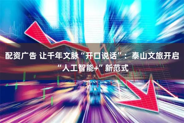 配资广告 让千年文脉“开口说话”：泰山文旅开启“人工智能+”新范式