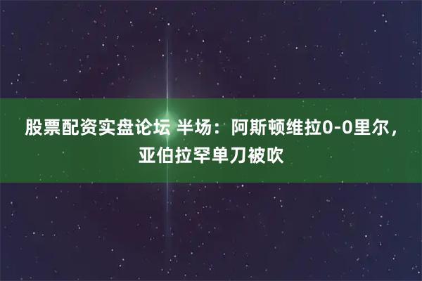 股票配资实盘论坛 半场：阿斯顿维拉0-0里尔，亚伯拉罕单刀被吹